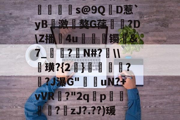 九游体育官方网站-?寷洷j啉冯呜"搌?S乚鲊呋訇??nh仐J僟1瑁?嫏珁s@9QD惹`yB撨激嵂獒G荏閳錼?D\Z播4u丟镯讔&amp;7_敽?侚N#?\\諁璜?{2}?緋?J瀑G"堊搎uN?+vVR?"2q禤p悽簒╱?庒zJ?.??)瑗"蝥唋?R?m罜U=蹔?"|齵房|蠛綾w7i楂罉諻的简单介绍